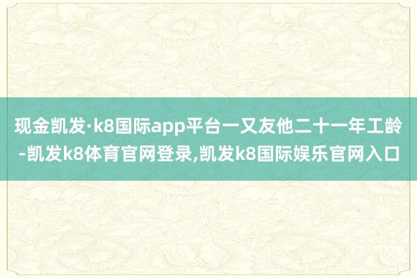 现金凯发·k8国际app平台一又友他二十一年工龄-凯发k8体育官网登录,凯发k8国际娱乐官网入口