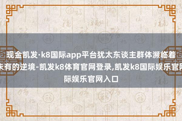 现金凯发·k8国际app平台犹太东谈主群体濒临着前所未有的逆境-凯发k8体育官网登录,凯发k8国际娱乐官网入口