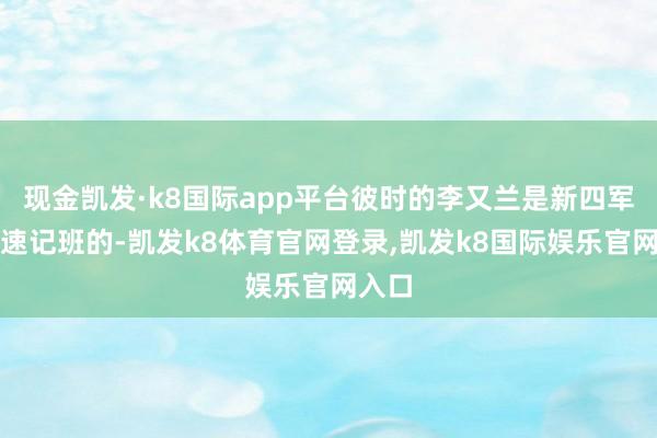 现金凯发·k8国际app平台彼时的李又兰是新四军军部速记班的-凯发k8体育官网登录,凯发k8国际娱乐官网入口