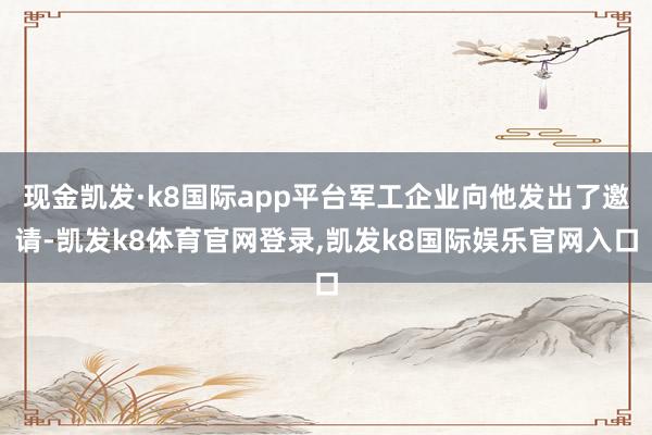 现金凯发·k8国际app平台军工企业向他发出了邀请-凯发k8体育官网登录,凯发k8国际娱乐官网入口