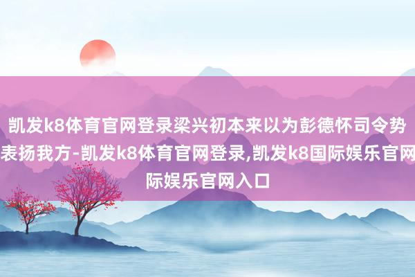 凯发k8体育官网登录梁兴初本来以为彭德怀司令势必会表扬我方-凯发k8体育官网登录,凯发k8国际娱乐官网入口