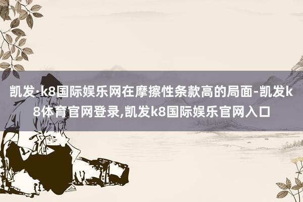 凯发·k8国际娱乐网在摩擦性条款高的局面-凯发k8体育官网登录,凯发k8国际娱乐官网入口