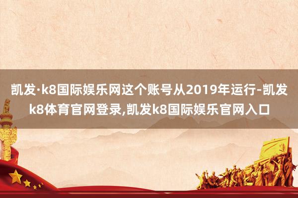 凯发·k8国际娱乐网这个账号从2019年运行-凯发k8体育官网登录,凯发k8国际娱乐官网入口