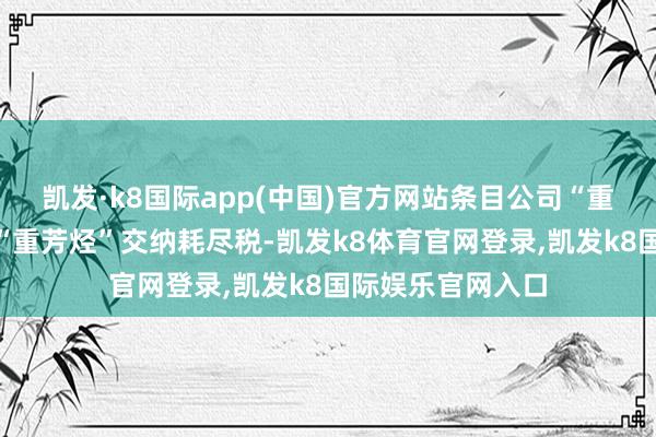 凯发·k8国际app(中国)官方网站条目公司“重芳烃繁衍品”按“重芳烃”交纳耗尽税-凯发k8体育官网登录,凯发k8国际娱乐官网入口