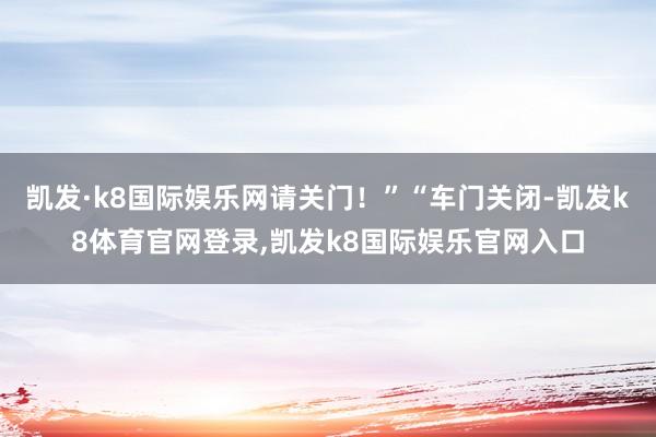 凯发·k8国际娱乐网请关门！”“车门关闭-凯发k8体育官网登录,凯发k8国际娱乐官网入口