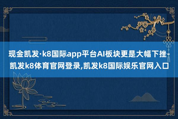 现金凯发·k8国际app平台AI板块更是大幅下挫-凯发k8体育官网登录,凯发k8国际娱乐官网入口