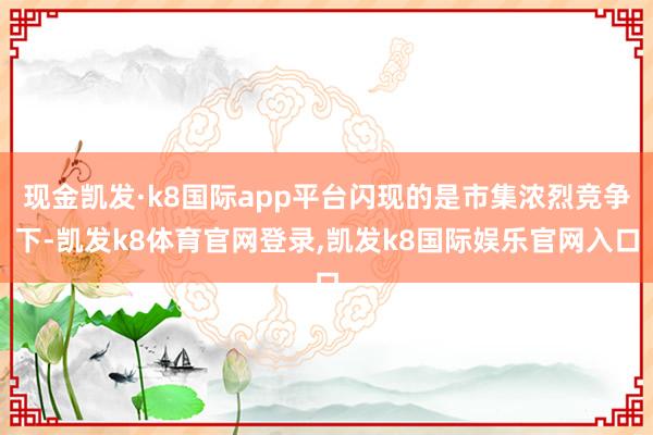 现金凯发·k8国际app平台闪现的是市集浓烈竞争下-凯发k8体育官网登录,凯发k8国际娱乐官网入口