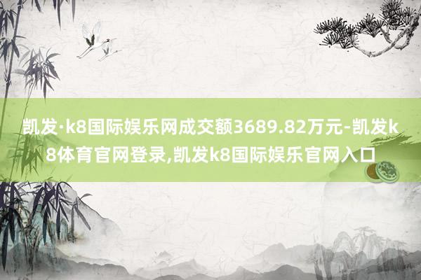 凯发·k8国际娱乐网成交额3689.82万元-凯发k8体育官网登录,凯发k8国际娱乐官网入口