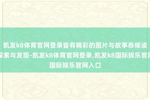 凯发k8体育官网登录皆有精彩的图片与故事恭候读者的探索与发现-凯发k8体育官网登录,凯发k8国际娱乐官网入口