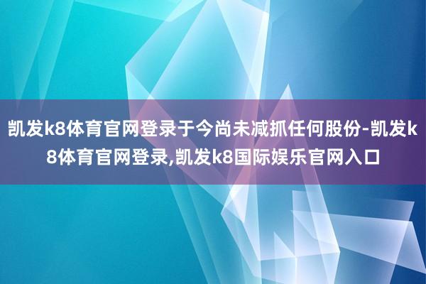 凯发k8体育官网登录于今尚未减抓任何股份-凯发k8体育官网登录,凯发k8国际娱乐官网入口