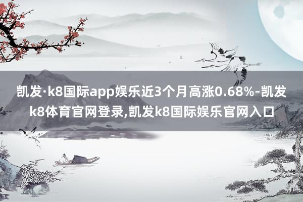 凯发·k8国际app娱乐近3个月高涨0.68%-凯发k8体育官网登录,凯发k8国际娱乐官网入口