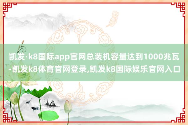 凯发·k8国际app官网总装机容量达到1000兆瓦-凯发k8体育官网登录,凯发k8国际娱乐官网入口