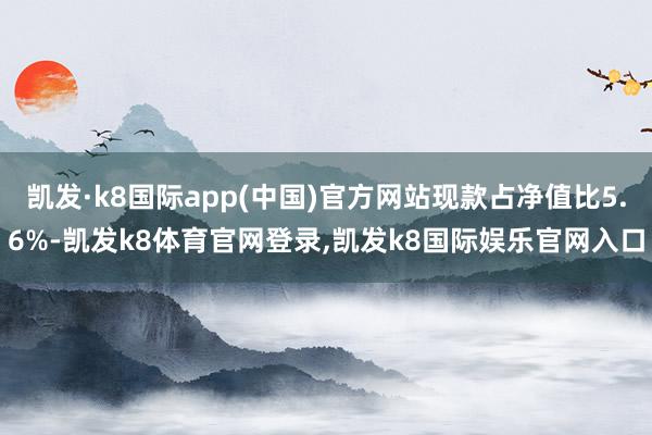 凯发·k8国际app(中国)官方网站现款占净值比5.6%-凯发k8体育官网登录,凯发k8国际娱乐官网入口