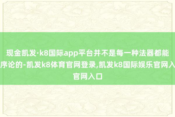 现金凯发·k8国际app平台并不是每一种法器都能当序论的-凯发k8体育官网登录,凯发k8国际娱乐官网入口