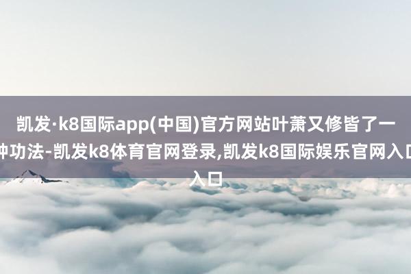 凯发·k8国际app(中国)官方网站叶萧又修皆了一种功法-凯发k8体育官网登录,凯发k8国际娱乐官网入口