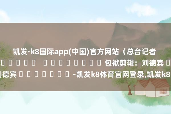 凯发·k8国际app(中国)官方网站（总台记者 巫晓莹）												  								包袱剪辑：刘德宾 							-凯发k8体育官网登录,凯发k8国际娱乐官网入口