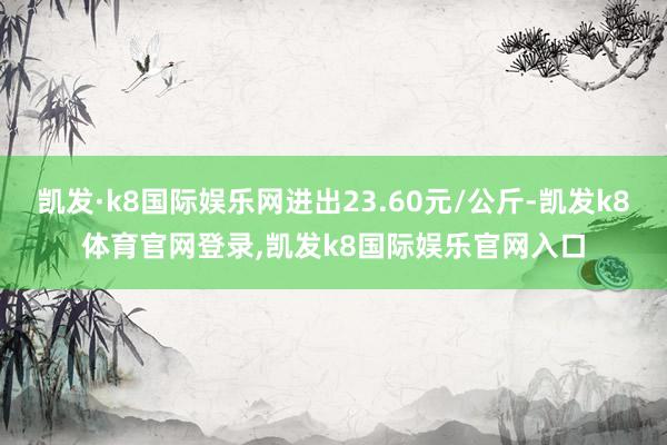 凯发·k8国际娱乐网进出23.60元/公斤-凯发k8体育官网登录,凯发k8国际娱乐官网入口