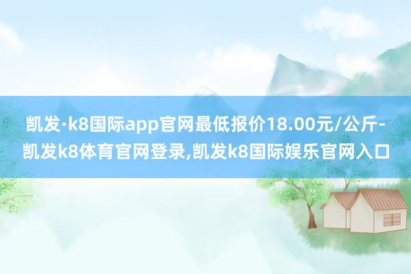 凯发·k8国际app官网最低报价18.00元/公斤-凯发k8体育官网登录,凯发k8国际娱乐官网入口