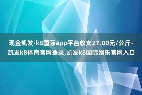 现金凯发·k8国际app平台收支27.00元/公斤-凯发k8体育官网登录,凯发k8国际娱乐官网入口