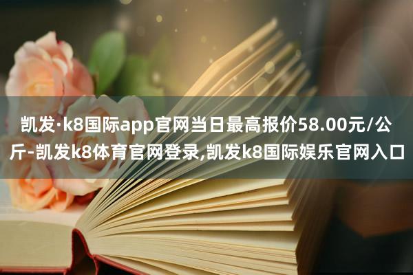 凯发·k8国际app官网当日最高报价58.00元/公斤-凯发k8体育官网登录,凯发k8国际娱乐官网入口