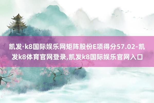 凯发·k8国际娱乐网矩阵股份E项得分57.02-凯发k8体育官网登录,凯发k8国际娱乐官网入口