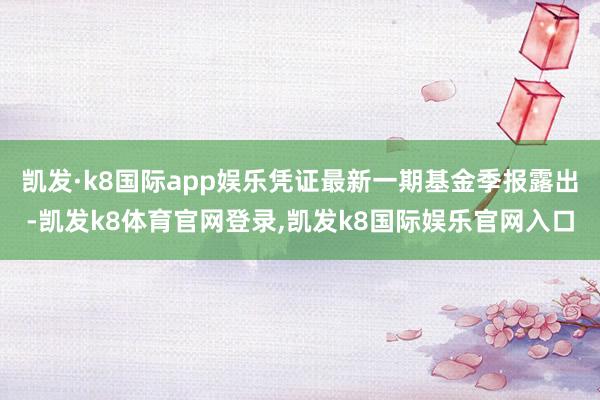 凯发·k8国际app娱乐凭证最新一期基金季报露出-凯发k8体育官网登录,凯发k8国际娱乐官网入口