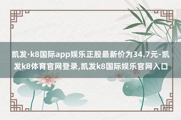 凯发·k8国际app娱乐正股最新价为34.7元-凯发k8体育官网登录,凯发k8国际娱乐官网入口