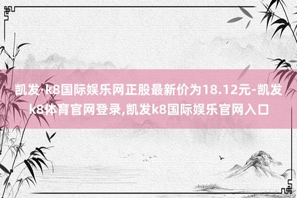 凯发·k8国际娱乐网正股最新价为18.12元-凯发k8体育官网登录,凯发k8国际娱乐官网入口