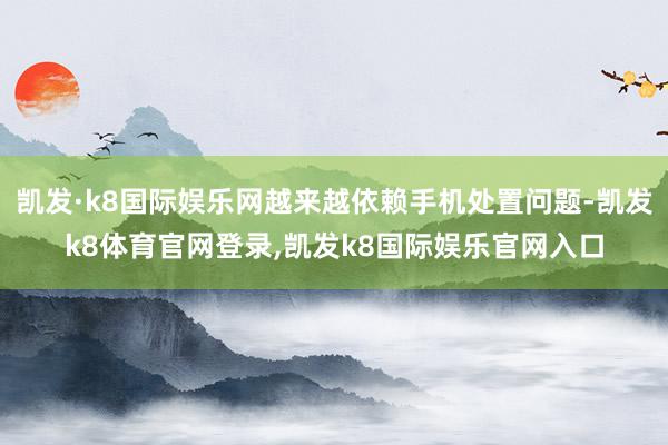 凯发·k8国际娱乐网越来越依赖手机处置问题-凯发k8体育官网登录,凯发k8国际娱乐官网入口