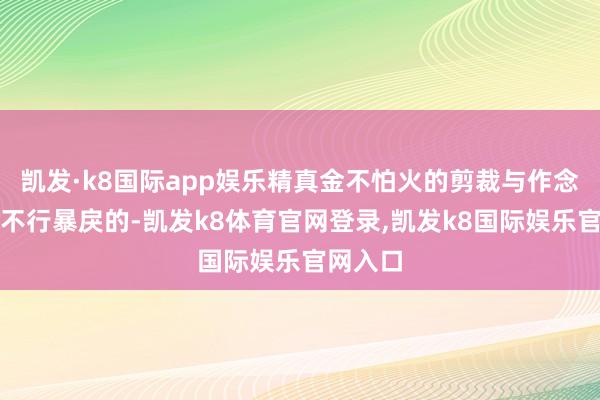 凯发·k8国际app娱乐精真金不怕火的剪裁与作念工亦然不行暴戾的-凯发k8体育官网登录,凯发k8国际娱乐官网入口