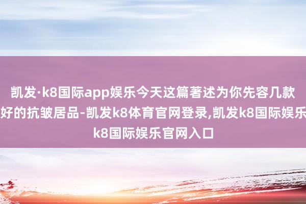 凯发·k8国际app娱乐今天这篇著述为你先容几款放置相配好的抗皱居品-凯发k8体育官网登录,凯发k8国际娱乐官网入口