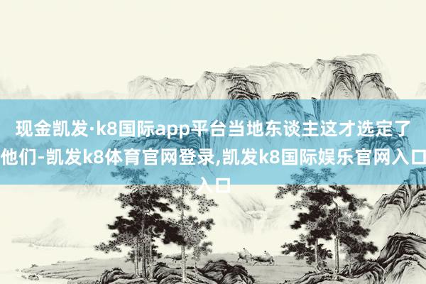 现金凯发·k8国际app平台当地东谈主这才选定了他们-凯发k8体育官网登录,凯发k8国际娱乐官网入口