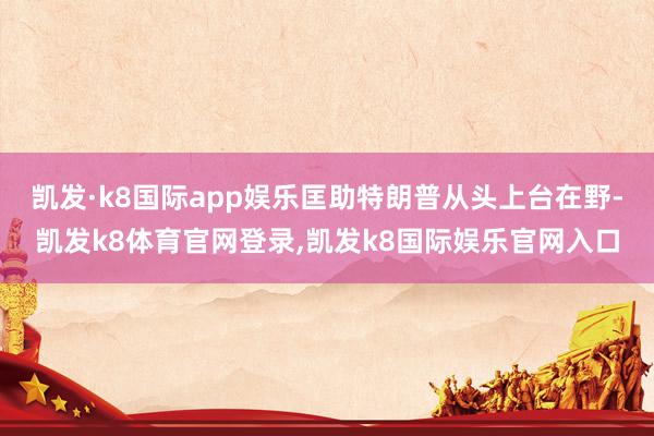 凯发·k8国际app娱乐匡助特朗普从头上台在野-凯发k8体育官网登录,凯发k8国际娱乐官网入口