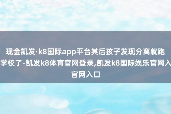 现金凯发·k8国际app平台其后孩子发现分离就跑回学校了-凯发k8体育官网登录,凯发k8国际娱乐官网入口