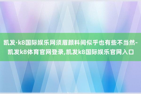 凯发·k8国际娱乐网须眉颜料间似乎也有些不当然-凯发k8体育官网登录,凯发k8国际娱乐官网入口