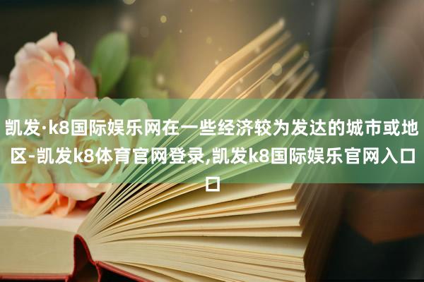 凯发·k8国际娱乐网在一些经济较为发达的城市或地区-凯发k8体育官网登录,凯发k8国际娱乐官网入口