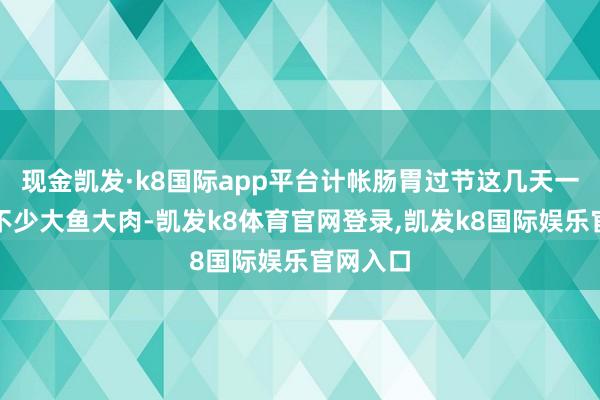 现金凯发·k8国际app平台计帐肠胃过节这几天一定吃了不少大鱼大肉-凯发k8体育官网登录,凯发k8国际娱乐官网入口