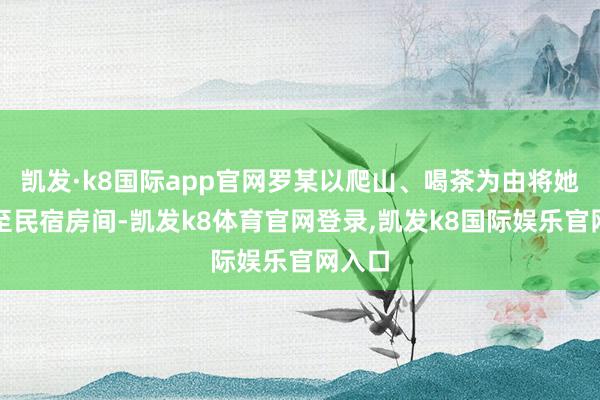 凯发·k8国际app官网罗某以爬山、喝茶为由将她乱来至民宿房间-凯发k8体育官网登录,凯发k8国际娱乐官网入口