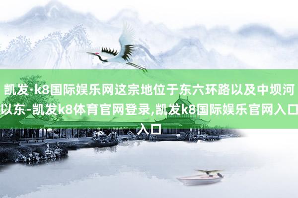 凯发·k8国际娱乐网这宗地位于东六环路以及中坝河以东-凯发k8体育官网登录,凯发k8国际娱乐官网入口