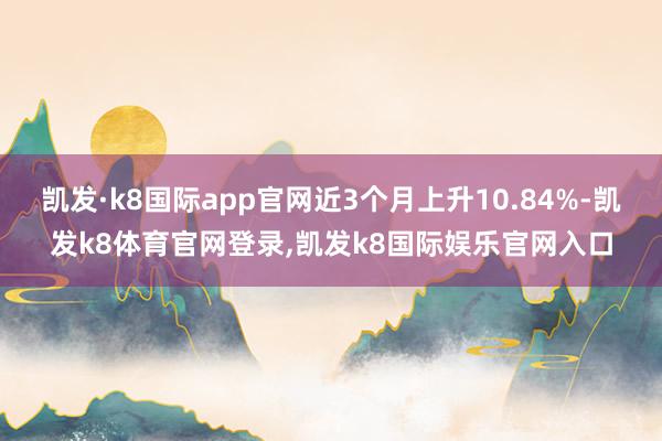 凯发·k8国际app官网近3个月上升10.84%-凯发k8体育官网登录,凯发k8国际娱乐官网入口