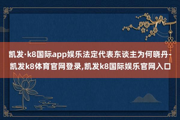 凯发·k8国际app娱乐法定代表东谈主为何晓丹-凯发k8体育官网登录,凯发k8国际娱乐官网入口