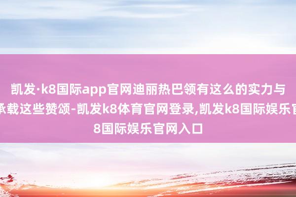 凯发·k8国际app官网迪丽热巴领有这么的实力与魔力来承载这些赞颂-凯发k8体育官网登录,凯发k8国际娱乐官网入口