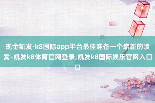 现金凯发·k8国际app平台最佳准备一个崭新的喷雾-凯发k8体育官网登录,凯发k8国际娱乐官网入口