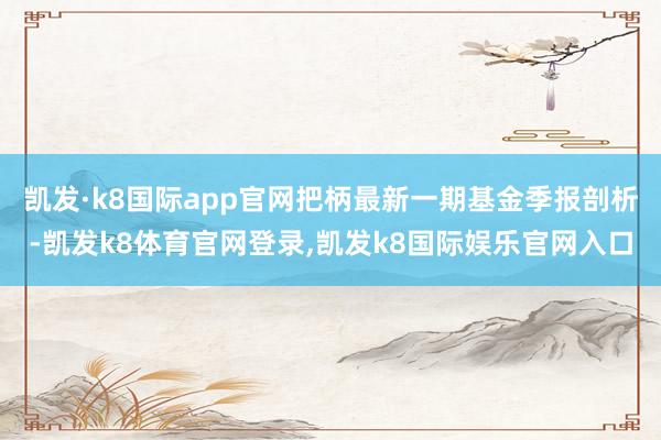 凯发·k8国际app官网把柄最新一期基金季报剖析-凯发k8体育官网登录,凯发k8国际娱乐官网入口