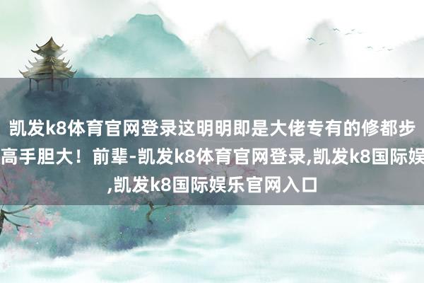 凯发k8体育官网登录这明明即是大佬专有的修都步地！这是艺高手胆大！前辈-凯发k8体育官网登录,凯发k8国际娱乐官网入口