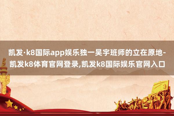 凯发·k8国际app娱乐独一吴宇班师的立在原地-凯发k8体育官网登录,凯发k8国际娱乐官网入口