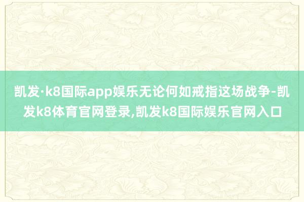 凯发·k8国际app娱乐无论何如戒指这场战争-凯发k8体育官网登录,凯发k8国际娱乐官网入口