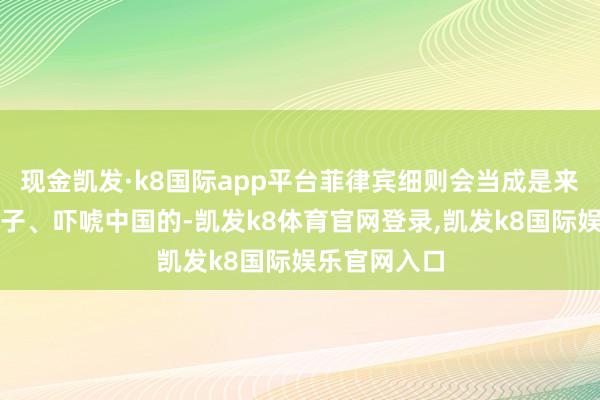 现金凯发·k8国际app平台菲律宾细则会当成是来给我方撑场子、吓唬中国的-凯发k8体育官网登录,凯发k8国际娱乐官网入口