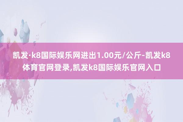 凯发·k8国际娱乐网进出1.00元/公斤-凯发k8体育官网登录,凯发k8国际娱乐官网入口