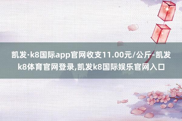 凯发·k8国际app官网收支11.00元/公斤-凯发k8体育官网登录,凯发k8国际娱乐官网入口